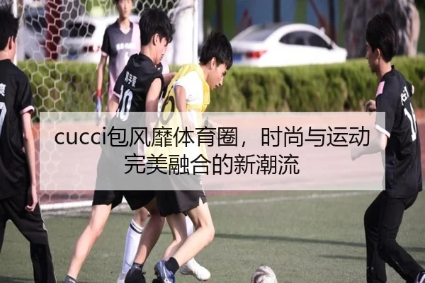 cucci包风靡体育圈，时尚与运动完美融合的新潮流