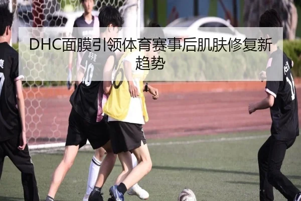 DHC面膜引领体育赛事后肌肤修复新趋势