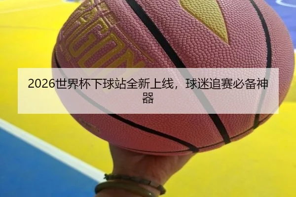 2026世界杯下球站全新上线，球迷追赛必备神器